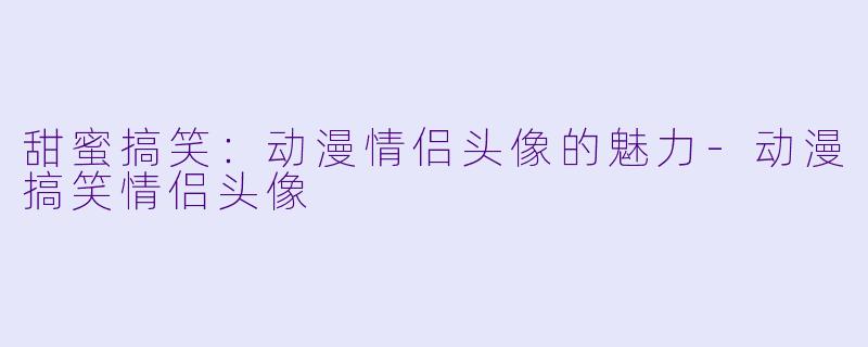 甜蜜搞笑：动漫情侣头像的魅力-动漫搞笑情侣头像