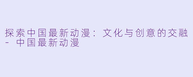 探索中国最新动漫：文化与创意的交融-中国最新动漫
