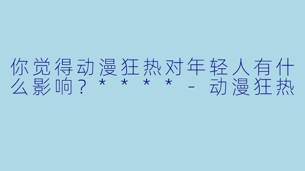 你觉得动漫狂热对年轻人有什么影响?****