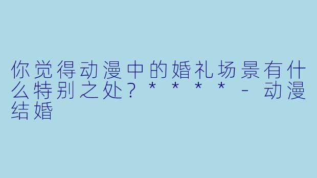 你觉得动漫中的婚礼场景有什么特别之处?****