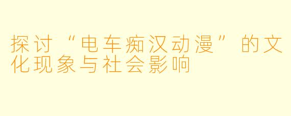 探讨“电车痴汉动漫”的文化现象与社会影响