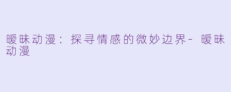 暧昧动漫：探寻情感的微妙边界-暧昧动漫