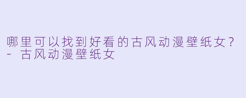 哪里可以找到好看的古风动漫壁纸女?