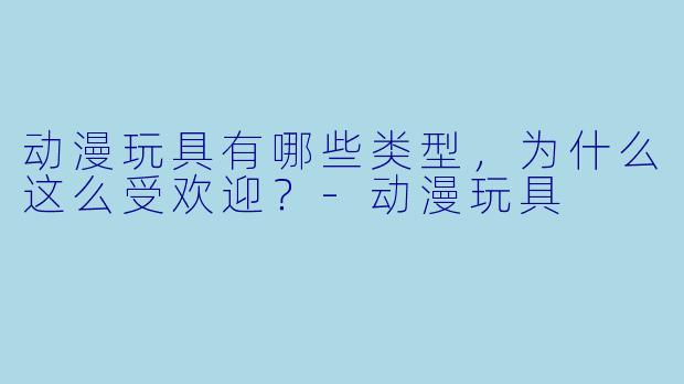 动漫玩具有哪些类型,为什么这么受欢迎?