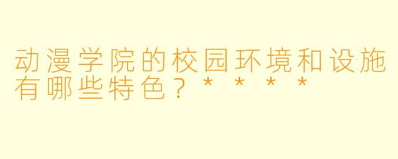 动漫学院的校园环境和设施有哪些特色?****