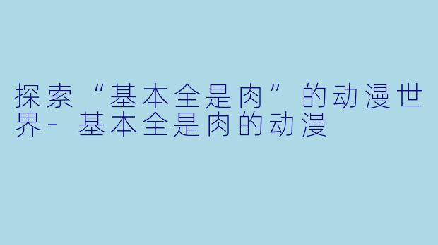 探索“基本全是肉”的动漫世界-基本全是肉的动漫
