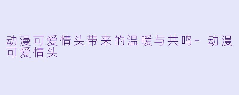 动漫可爱情头带来的温暖与共鸣-动漫可爱情头