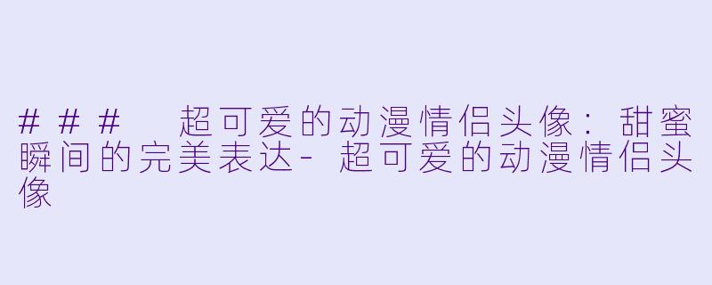 ### 超可爱的动漫情侣头像:甜蜜瞬间的完美表达