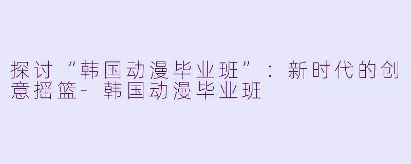 探讨“韩国动漫毕业班”：新时代的创意摇篮