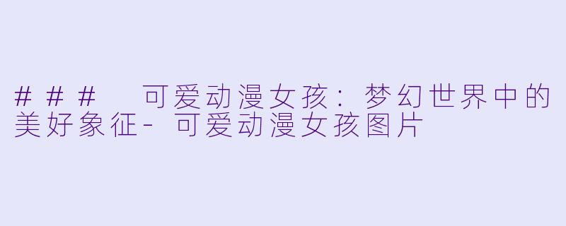 ### 可爱动漫女孩：梦幻世界中的美好象征-可爱动漫女孩图片
