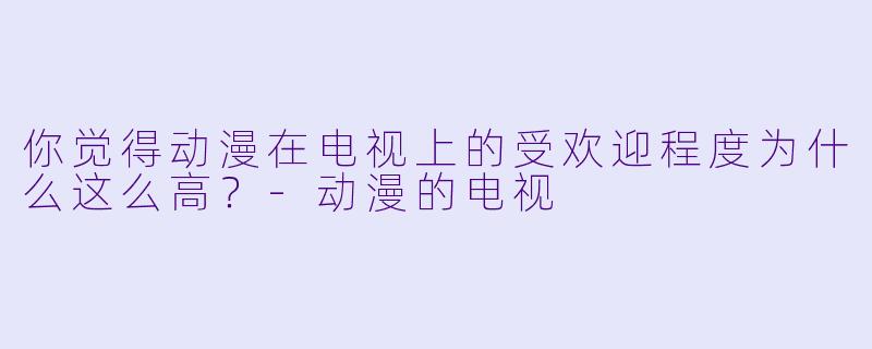 你觉得动漫在电视上的受欢迎程度为什么这么高？