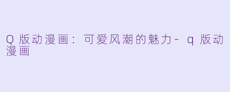 Q版动漫画：可爱风潮的魅力-q版动漫画