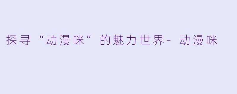 探寻“动漫咪”的魅力世界-动漫咪