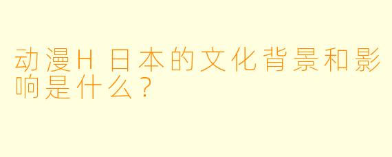 动漫H日本的文化背景和影响是什么?