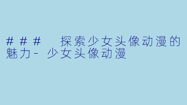 ### 探索少女头像动漫的魅力-少女头像动漫