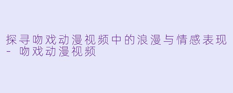 探寻吻戏动漫视频中的浪漫与情感表现