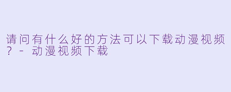 请问有什么好的方法可以下载动漫视频?