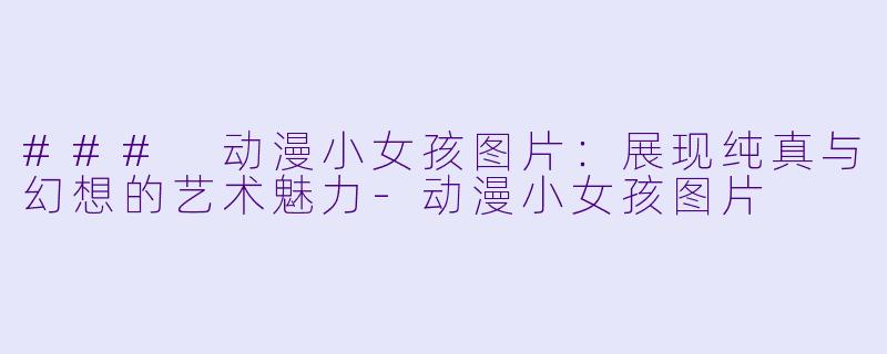 ### 动漫小女孩图片：展现纯真与幻想的艺术魅力-动漫小女孩图片