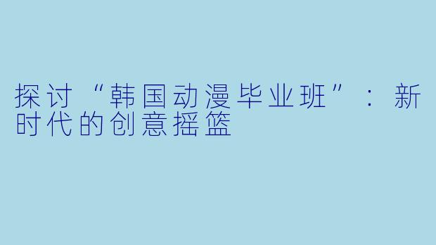 探讨“韩国动漫毕业班”：新时代的创意摇篮