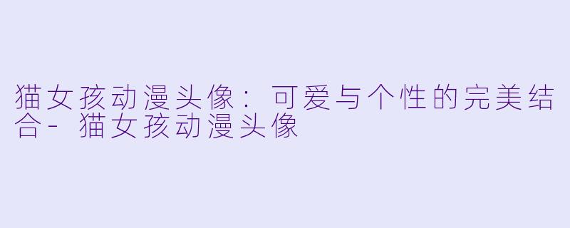 猫女孩动漫头像：可爱与个性的完美结合-猫女孩动漫头像