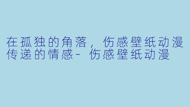 在孤独的角落，伤感壁纸动漫传递的情感-伤感壁纸动漫