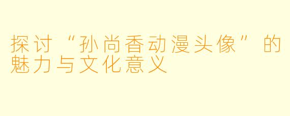 探讨“孙尚香动漫头像”的魅力与文化意义