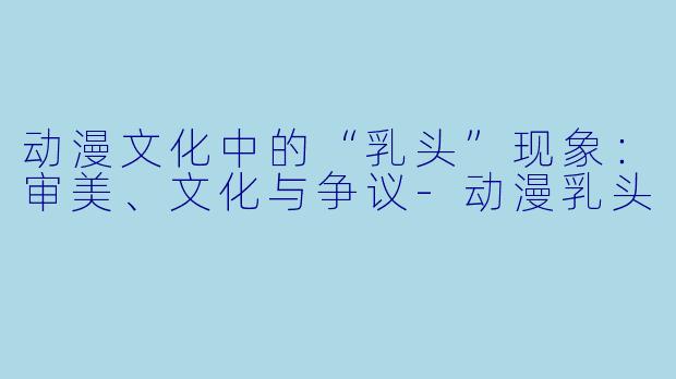 动漫文化中的“乳头”现象：审美、文化与争议-动漫乳头