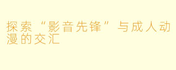 探索“影音先锋”与成人动漫的交汇