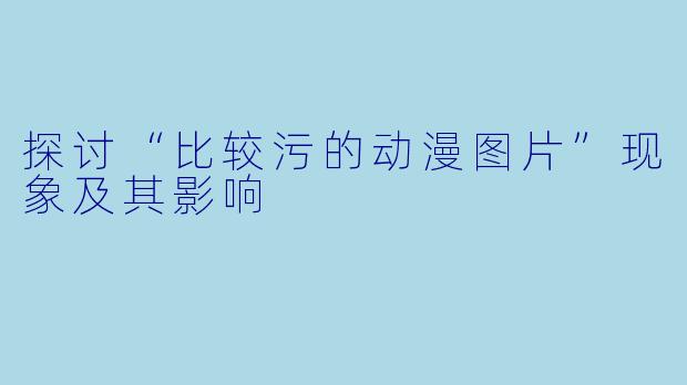 探讨“比较污的动漫图片”现象及其影响
