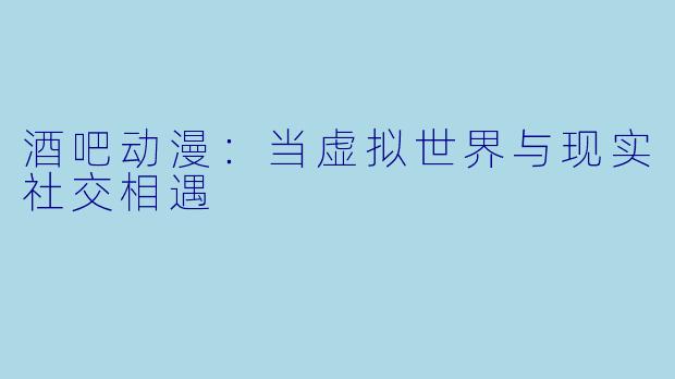 酒吧动漫：当虚拟世界与现实社交相遇