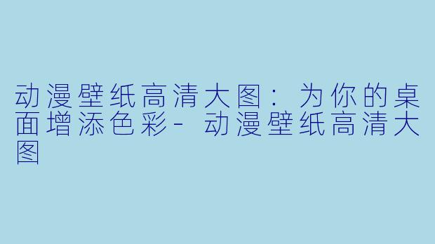 动漫壁纸高清大图：为你的桌面增添色彩-动漫壁纸高清大图
