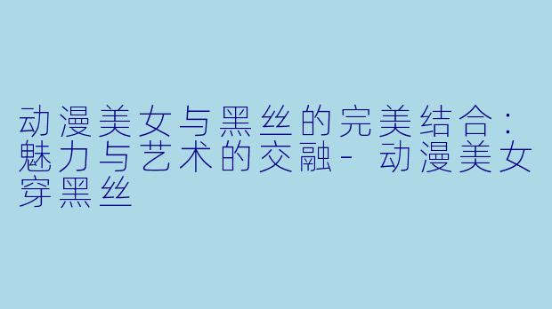动漫美女与黑丝的完美结合：魅力与艺术的交融-动漫美女穿黑丝