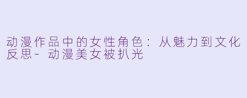 动漫作品中的女性角色：从魅力到文化反思-动漫美女被扒光