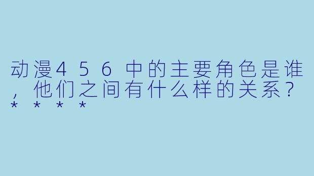 动漫456中的主要角色是谁，他们之间有什么样的关系？****