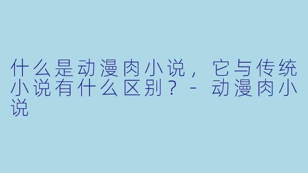 什么是动漫肉小说,它与传统小说有什么区别?