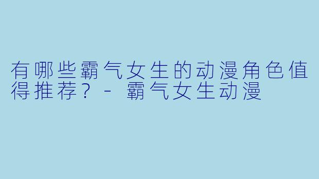 有哪些霸气女生的动漫角色值得推荐?