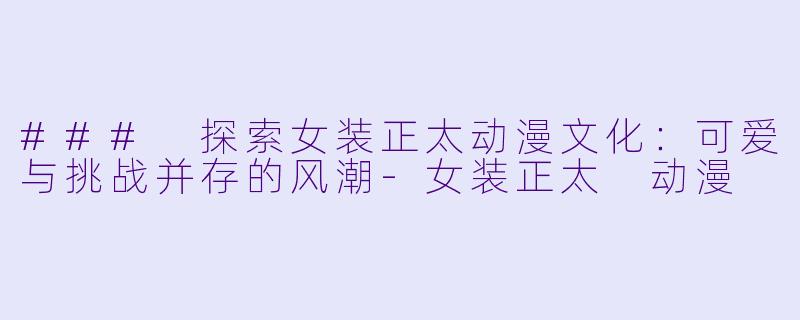 ### 探索女装正太动漫文化：可爱与挑战并存的风潮-女装正太 动漫