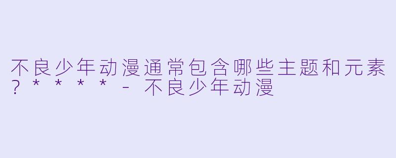 不良少年动漫通常包含哪些主题和元素？****-不良少年动漫