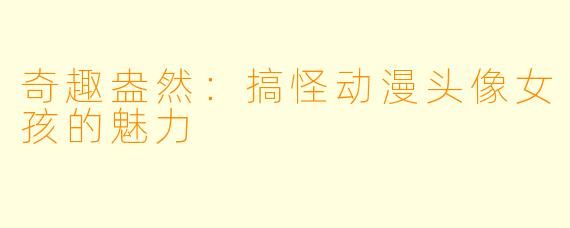 奇趣盎然：搞怪动漫头像女孩的魅力