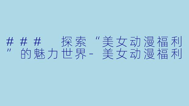 ### 探索“美女动漫福利”的魅力世界-美女动漫福利