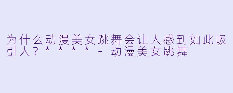 为什么动漫美女跳舞会让人感到如此吸引人?****