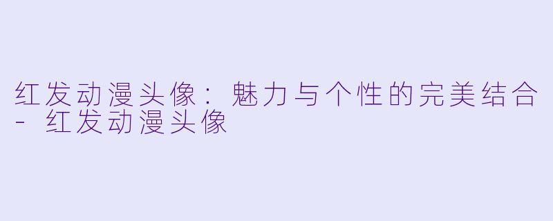 红发动漫头像:魅力与个性的完美结合