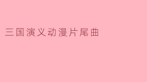 ### 三国演义动漫片尾曲:音乐与历史交融的美妙瞬间