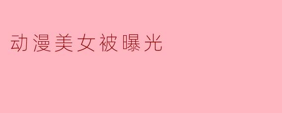 动漫美女被曝光:社会对虚拟形象的热议与反思