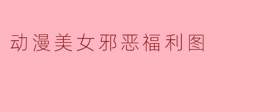 什么是动漫美女邪恶福利图,它通常包含哪些元素?