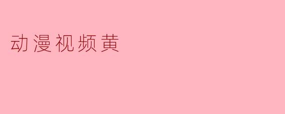 动漫视频黄：探讨其现象及影响