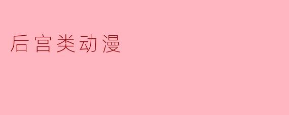 后宫类动漫通常有哪些特征,为什么这么受欢迎?****