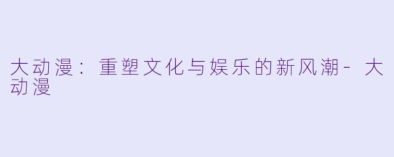大动漫：重塑文化与娱乐的新风潮-大动漫