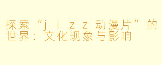 探索“jizz动漫片”的世界：文化现象与影响