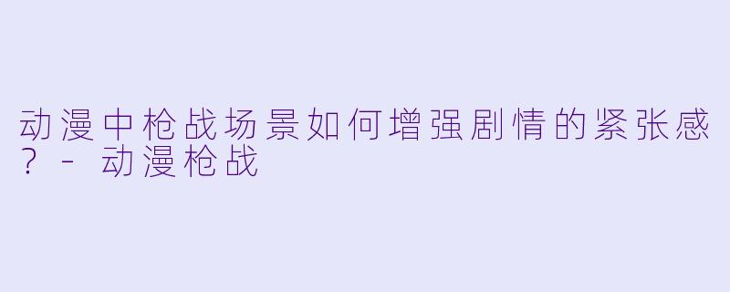 动漫中枪战场景如何增强剧情的紧张感？-动漫枪战